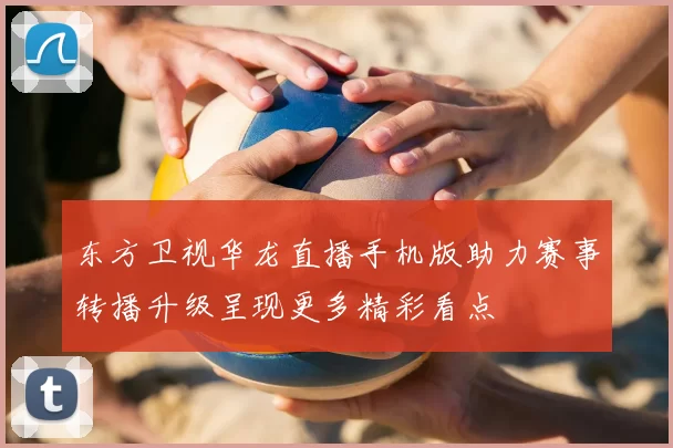 东方卫视华龙直播手机版助力赛事转播升级呈现更多精彩看点