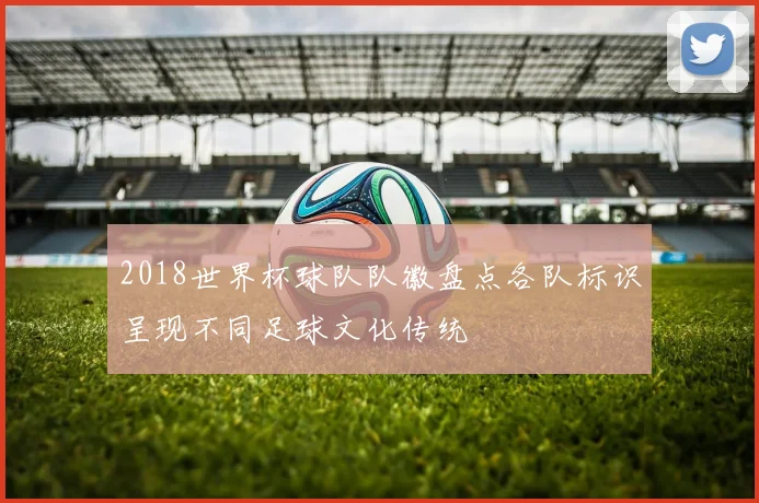 2018世界杯球队队徽盘点各队标识呈现不同足球文化传统