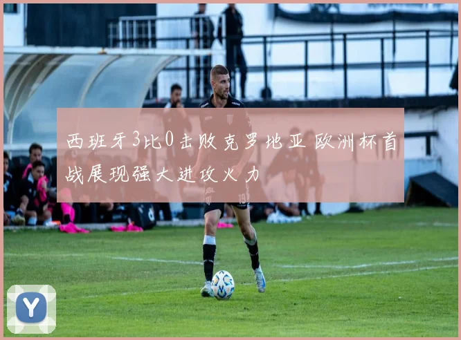 西班牙3比0击败克罗地亚 欧洲杯首战展现强大进攻火力