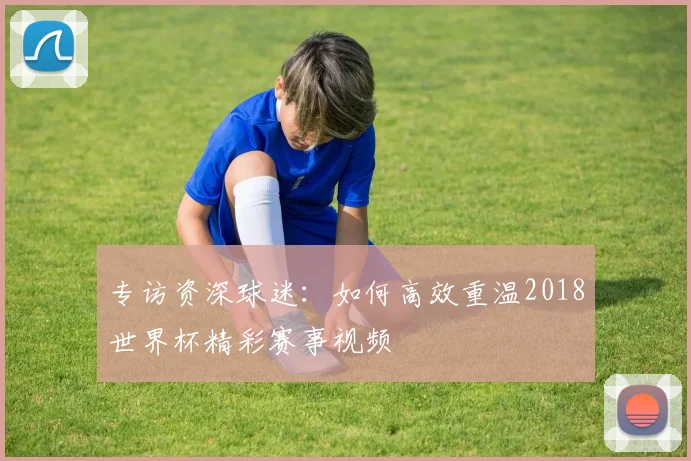 专访资深球迷：如何高效重温2018世界杯精彩赛事视频