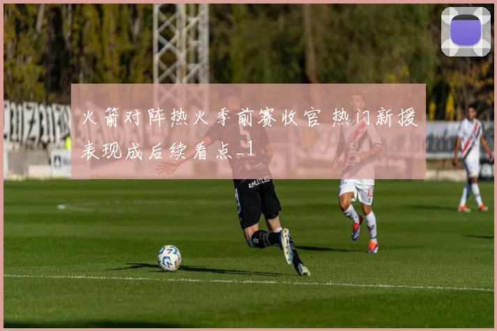 火箭对阵热火季前赛收官 热门新援表现成后续看点_1