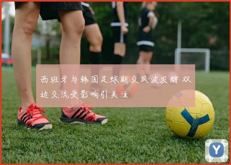 西班牙与韩国足球断交风波发酵 双边交流受影响引关注