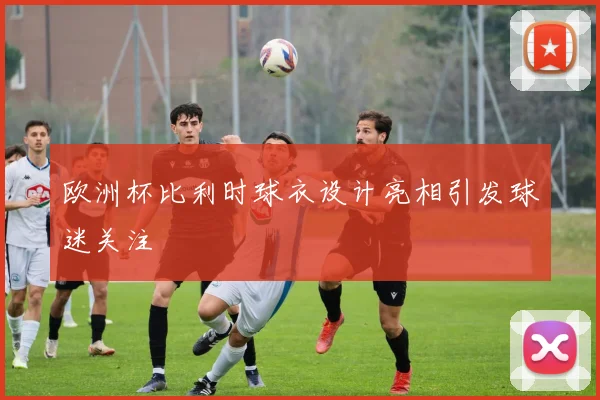 欧洲杯比利时球衣设计亮相引发球迷关注