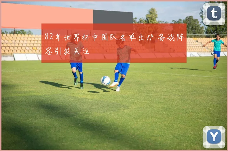 82年世界杯中国队名单出炉 备战阵容引发关注
