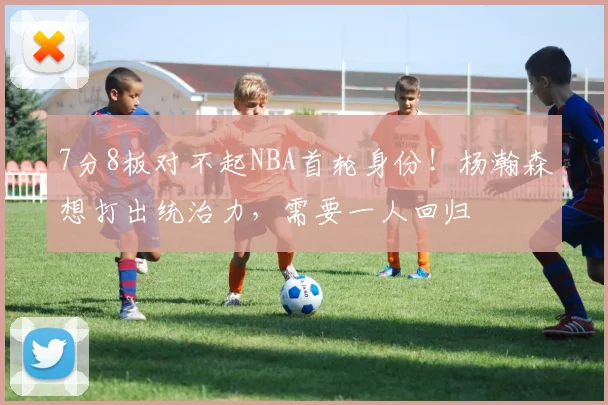 7分8板对不起NBA首轮身份！杨瀚森想打出统治力，需要一人回归
