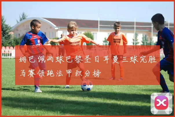 姆巴佩两球巴黎圣日耳曼三球完胜马赛领跑法甲积分榜