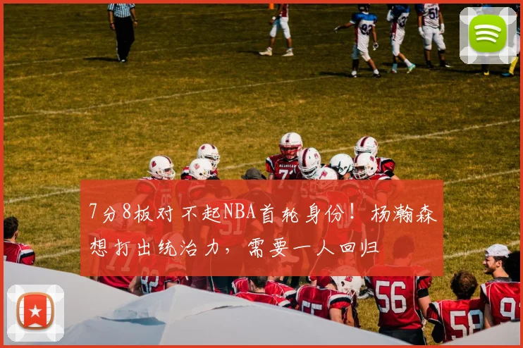 7分8板对不起NBA首轮身份！杨瀚森想打出统治力，需要一人回归