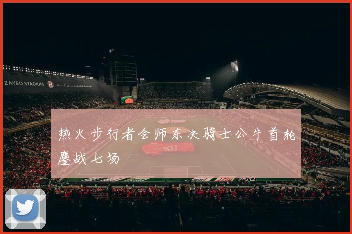 热火步行者会师东决骑士公牛首轮鏖战七场