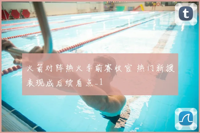 火箭对阵热火季前赛收官 热门新援表现成后续看点_1